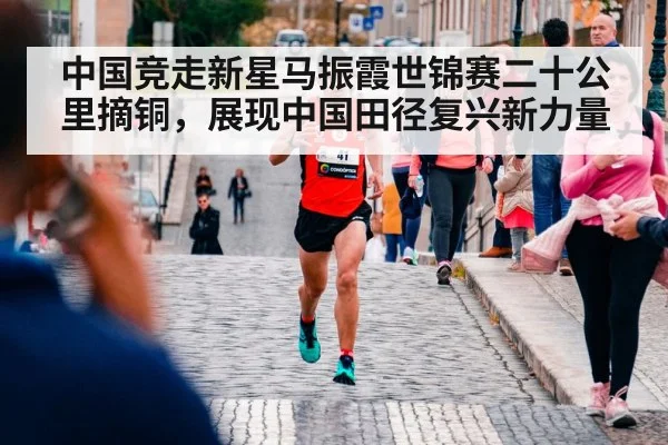 中国竞走新星马振霞世锦赛二十公里摘铜，展现中国田径复兴新力量