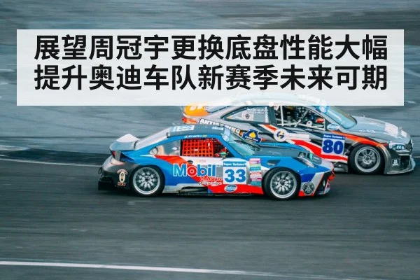 展望周冠宇更换底盘性能大幅提升奥迪车队新赛季未来可期