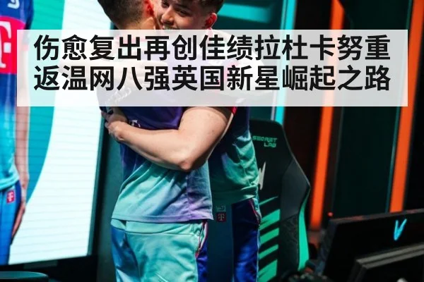 伤愈复出再创佳绩拉杜卡努重返温网八强英国新星崛起之路