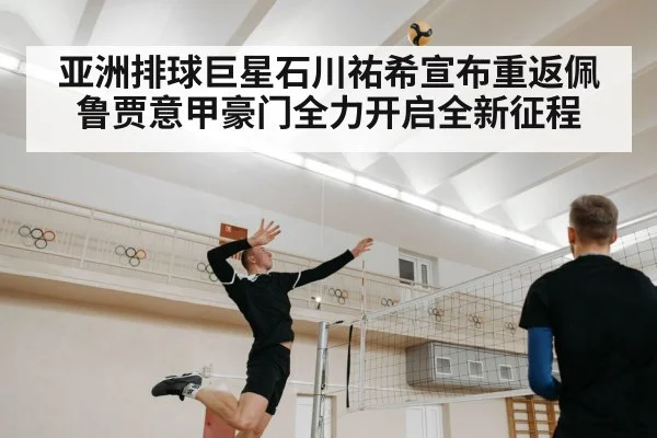 亚洲排球巨星石川祐希宣布重返佩鲁贾意甲豪门全力开启全新征程